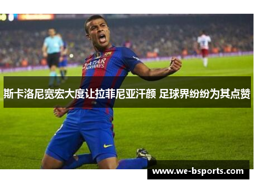 斯卡洛尼宽宏大度让拉菲尼亚汗颜 足球界纷纷为其点赞