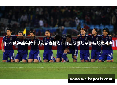 日本队迎战乌拉圭队友谊赛精彩回顾两队激战呈现技战术对决 日本队迎战乌拉圭队友谊赛精彩回顾两队激战呈现技战术对决