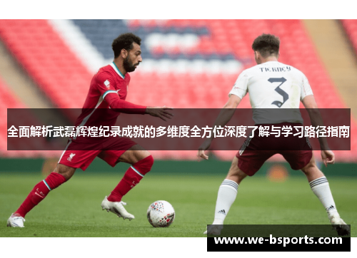 全面解析武磊辉煌纪录成就的多维度全方位深度了解与学习路径指南