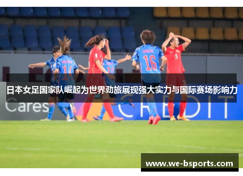 日本女足国家队崛起为世界劲旅展现强大实力与国际赛场影响力
