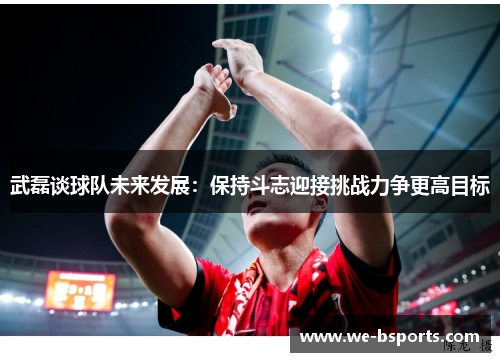 武磊谈球队未来发展：保持斗志迎接挑战力争更高目标