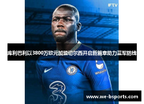 库利巴利以3800万欧元加盟切尔西开启新篇章助力蓝军防线 库利巴利以3800万欧元加盟切尔西开启新篇章助力蓝军防线