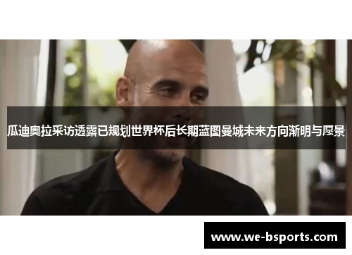 瓜迪奥拉采访透露已规划世界杯后长期蓝图曼城未来方向渐明与愿景