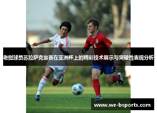 老挝球员苏拉萨克翁赛在亚洲杯上的精彩技术展示与突破性表现分析 老挝球员苏拉萨克翁赛在亚洲杯上的精彩技术展示与突破性表现分析