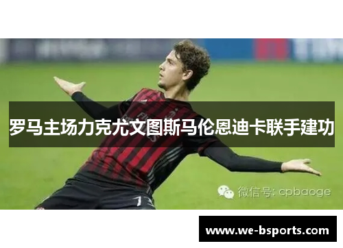 罗马主场力克尤文图斯马伦恩迪卡联手建功 罗马主场力克尤文图斯马伦恩迪卡联手建功